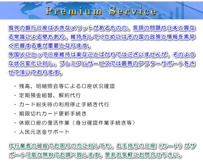 Premium Service ご自身で、または代行業者やご友人を通じて中国現地の銀行に口座を開設されたものの、使い方やメリットが分からなかったり、業者の破綻で残高確認すらままならずお困りの方に対し、弊社では様々なアフターフォローサービスをご提供させて頂いております。・ 休眠状態の口座復活作業(パスポートによる身分確認作業手続き等)・ 残高、明細照会等による口座状況確認・ 定期預金組替、解約代行・ カード紛失時の利用停止手続き代行・ 期限切れカード更新手続き・ 新規口座開設お手持ちの口座(カード)がサポート可能か無料でお調べ致します。是非お気軽にお問合せ下さい。