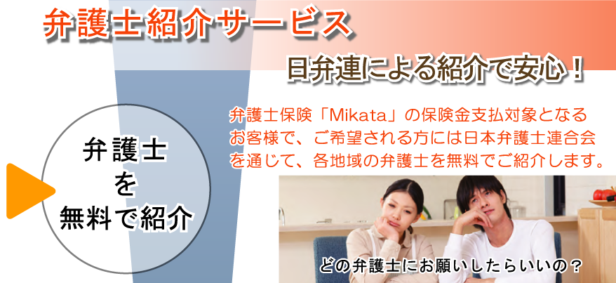 弁護士紹介サービス　弁護士を無料で紹介　弁護士紹介サービス　日本弁護士連合会による紹介で安心です。弁護士保険「Mikata」の保険金支払対象となるお客さまで、ご希望される方には日本弁護士連合会を通じて、各地域の弁護士を無料でご紹介します。